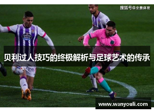 贝利过人技巧的终极解析与足球艺术的传承