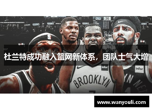 杜兰特成功融入篮网新体系，团队士气大增
