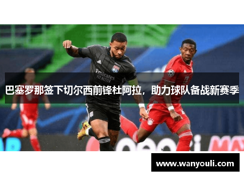巴塞罗那签下切尔西前锋杜阿拉，助力球队备战新赛季