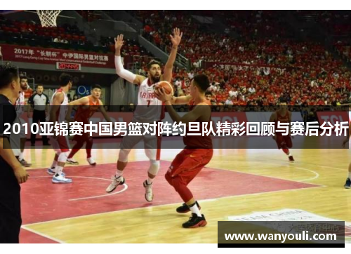 2010亚锦赛中国男篮对阵约旦队精彩回顾与赛后分析
