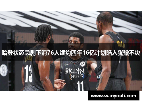 哈登状态急剧下滑76人续约四年16亿计划陷入犹豫不决