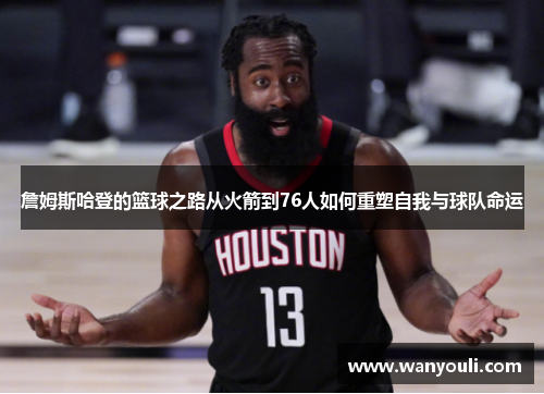 詹姆斯哈登的篮球之路从火箭到76人如何重塑自我与球队命运